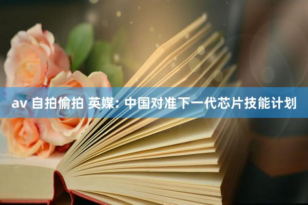 av 自拍偷拍 英媒: 中国对准下一代芯片技能计划