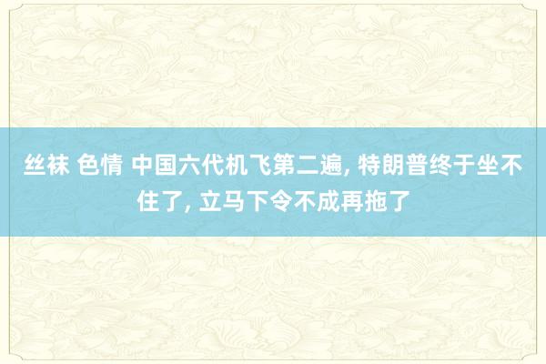 丝袜 色情 中国六代机飞第二遍, 特朗普终于坐不住了, 立马下令不成再拖了