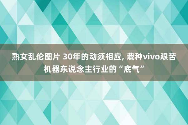 熟女乱伦图片 30年的动须相应, 栽种vivo艰苦机器东说念主行业的“底气”