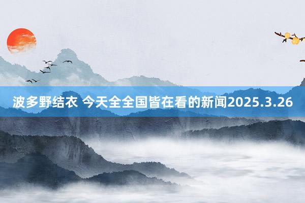 波多野结衣 今天全全国皆在看的新闻2025.3.26