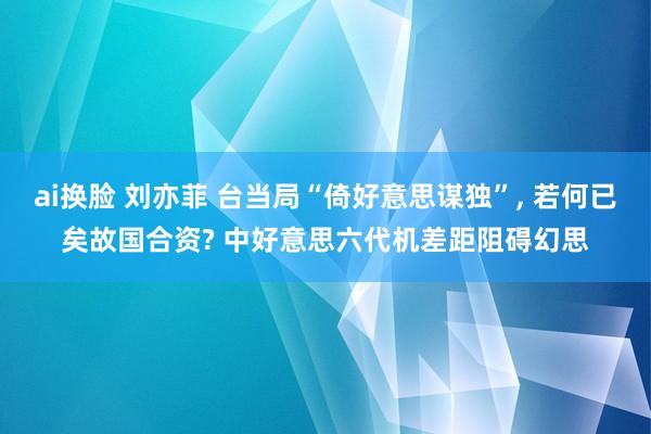 ai换脸 刘亦菲 台当局“倚好意思谋独”, 若何已矣故国合资? 中好意思六代机差距阻碍幻思