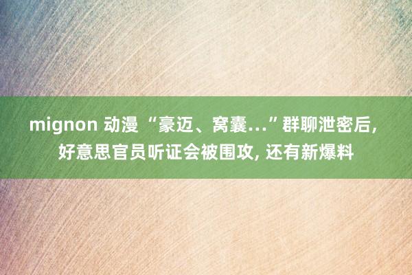 mignon 动漫 “豪迈、窝囊…”群聊泄密后, 好意思官员听证会被围攻, 还有新爆料
