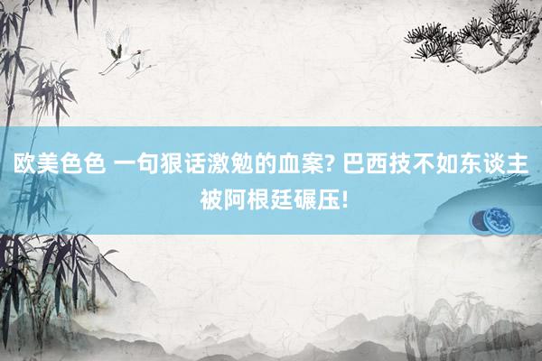 欧美色色 一句狠话激勉的血案? 巴西技不如东谈主 被阿根廷碾压!