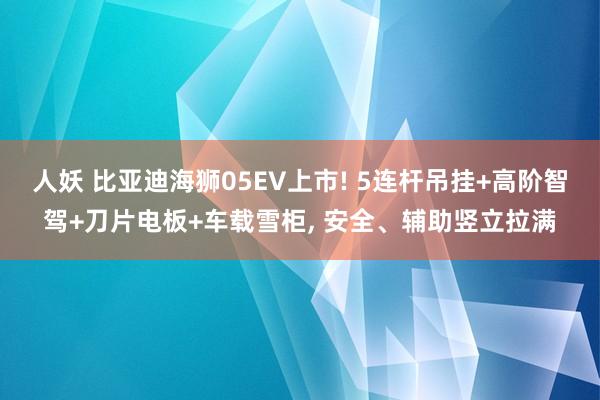 人妖 比亚迪海狮05EV上市! 5连杆吊挂+高阶智驾+刀片电板+车载雪柜, 安全、辅助竖立拉满
