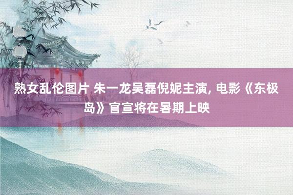 熟女乱伦图片 朱一龙吴磊倪妮主演, 电影《东极岛》官宣将在暑期上映
