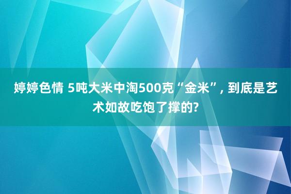 婷婷色情 5吨大米中淘500克“金米”, 到底是艺术如故吃饱了撑的?