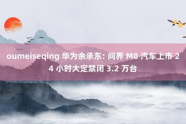 oumeiseqing 华为余承东: 问界 M8 汽车上市 24 小时大定禁闭 3.2 万台
