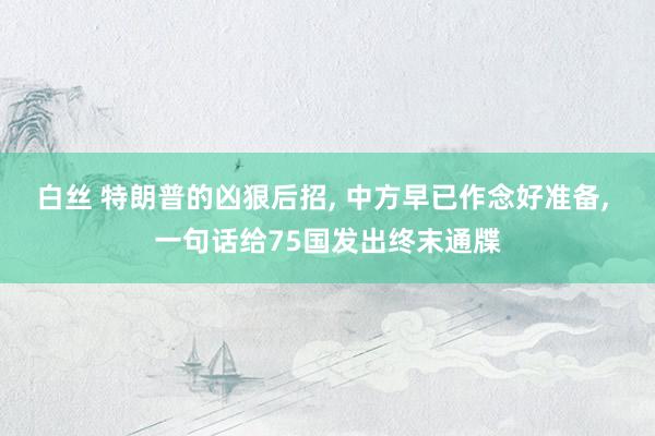 白丝 特朗普的凶狠后招, 中方早已作念好准备, 一句话给75国发出终末通牒