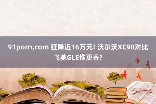 91porn,com 狂降近16万元! 沃尔沃XC90对比飞驰GLE谁更香?