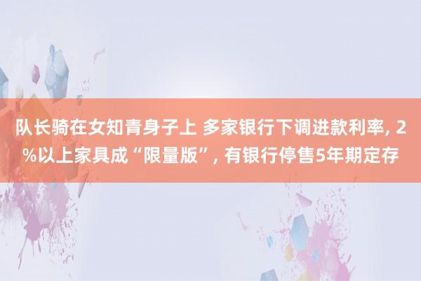 队长骑在女知青身子上 多家银行下调进款利率, 2%以上家具成“限量版”, 有银行停售5年期定存