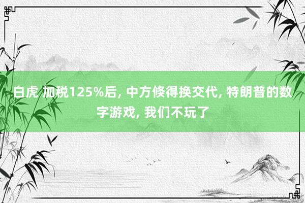 白虎 加税125%后, 中方倏得换交代, 特朗普的数字游戏, 我们不玩了