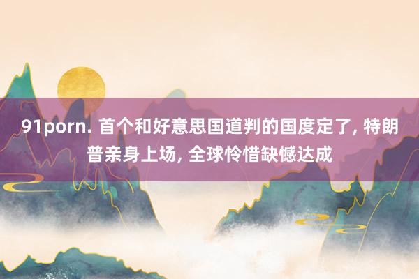 91porn. 首个和好意思国道判的国度定了, 特朗普亲身上场, 全球怜惜缺憾达成
