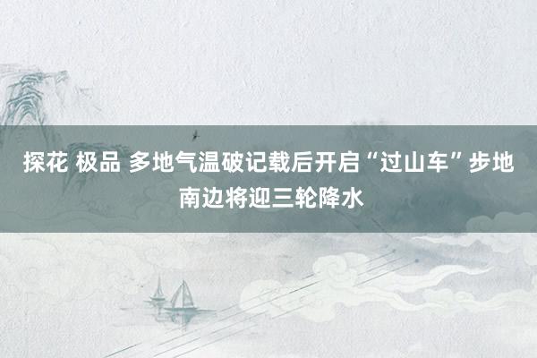 探花 极品 多地气温破记载后开启“过山车”步地 南边将迎三轮降水