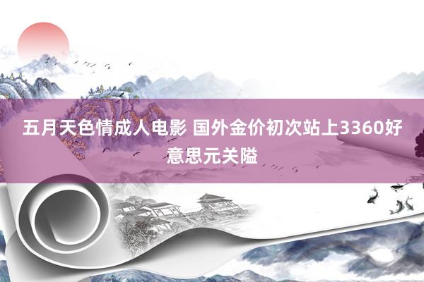 五月天色情成人电影 国外金价初次站上3360好意思元关隘