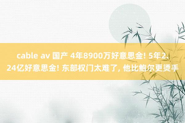 cable av 国产 4年8900万好意思金! 5年2.24亿好意思金! 东部权门太难了, 他比鲍尔更烫手