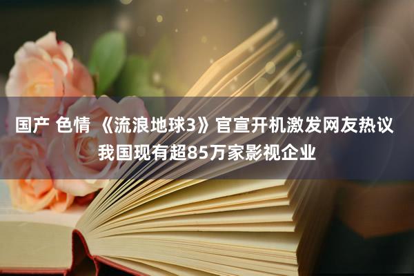 国产 色情 《流浪地球3》官宣开机激发网友热议 我国现有超85万家影视企业