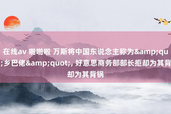 在线av 啪啪啦 万斯将中国东说念主称为&quot;乡巴佬&quot;, 好意思商务部部长拒却为其背锅