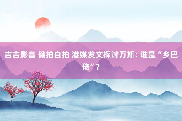 吉吉影音 偷拍自拍 港媒发文探讨万斯: 谁是“乡巴佬”?