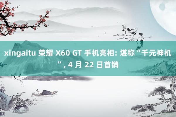 xingaitu 荣耀 X60 GT 手机亮相: 堪称“千元神机”, 4 月 22 日首销