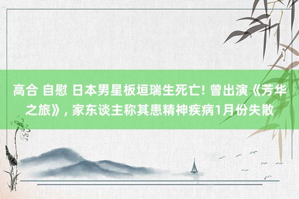 高合 自慰 日本男星板垣瑞生死亡! 曾出演《芳华之旅》, 家东谈主称其患精神疾病1月份失散