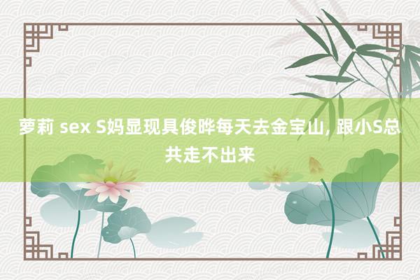 萝莉 sex S妈显现具俊晔每天去金宝山, 跟小S总共走不出来