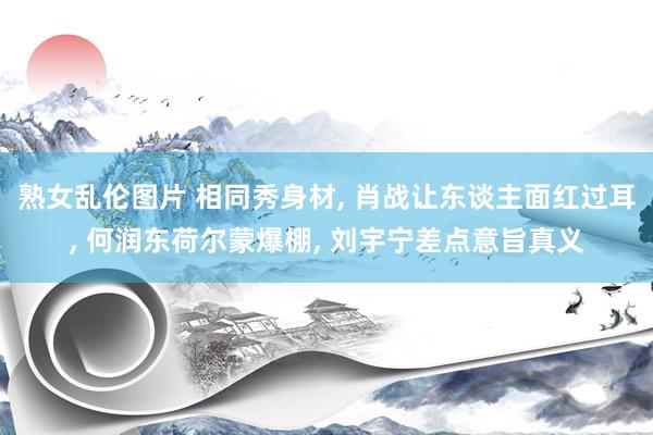 熟女乱伦图片 相同秀身材, 肖战让东谈主面红过耳, 何润东荷尔蒙爆棚, 刘宇宁差点意旨真义