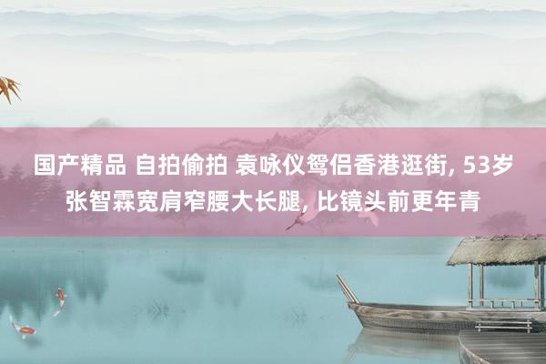 国产精品 自拍偷拍 袁咏仪鸳侣香港逛街, 53岁张智霖宽肩窄腰大长腿, 比镜头前更年青