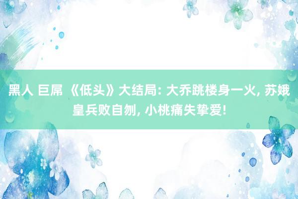 黑人 巨屌 《低头》大结局: 大乔跳楼身一火, 苏娥皇兵败自刎, 小桃痛失挚爱!
