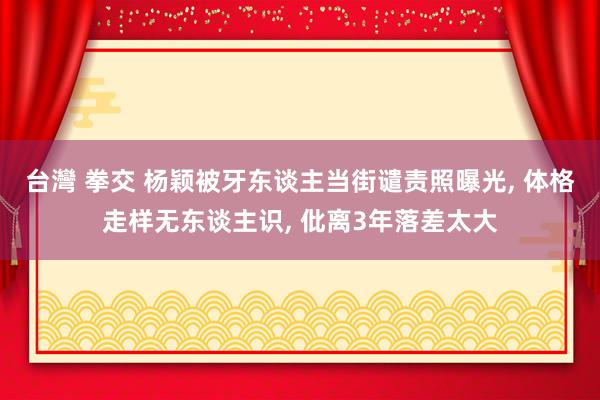 台灣 拳交 杨颖被牙东谈主当街谴责照曝光, 体格走样无东谈主识, 仳离3年落差太大
