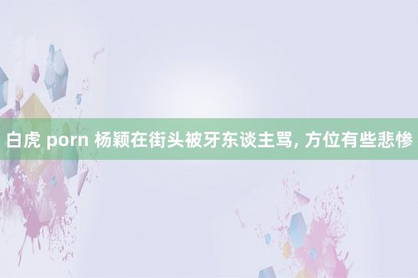 白虎 porn 杨颖在街头被牙东谈主骂, 方位有些悲惨