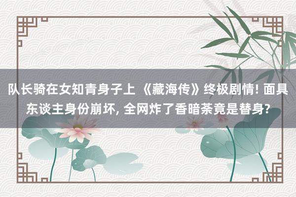 队长骑在女知青身子上 《藏海传》终极剧情! 面具东谈主身份崩坏, 全网炸了香暗荼竟是替身?