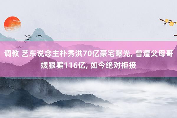 调教 艺东说念主朴秀洪70亿豪宅曝光, 曾遭父母哥嫂狠骗116亿, 如今绝对拒接