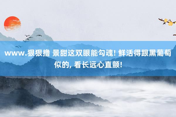 www.狠狠撸 景甜这双眼能勾魂! 鲜活得跟黑葡萄似的, 看长远心直颤!