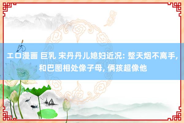 エロ漫画 巨乳 宋丹丹儿媳妇近况: 整天烟不离手, 和巴图相处像子母, 俩孩超像他