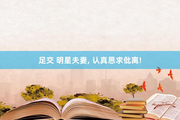 足交 明星夫妻, 认真恳求仳离!