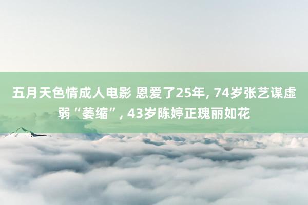 五月天色情成人电影 恩爱了25年, 74岁张艺谋虚弱“萎缩”, 43岁陈婷正瑰丽如花