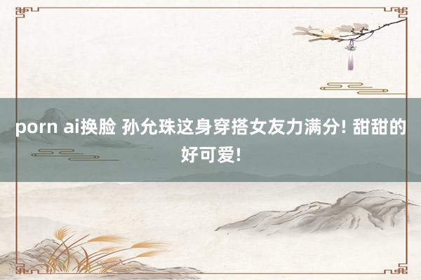 porn ai换脸 孙允珠这身穿搭女友力满分! 甜甜的好可爱!