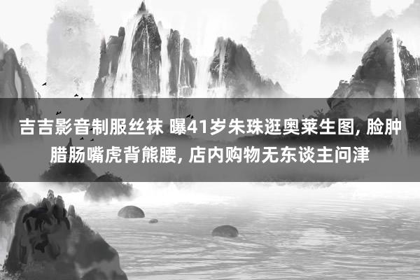 吉吉影音制服丝袜 曝41岁朱珠逛奥莱生图, 脸肿腊肠嘴虎背熊腰, 店内购物无东谈主问津