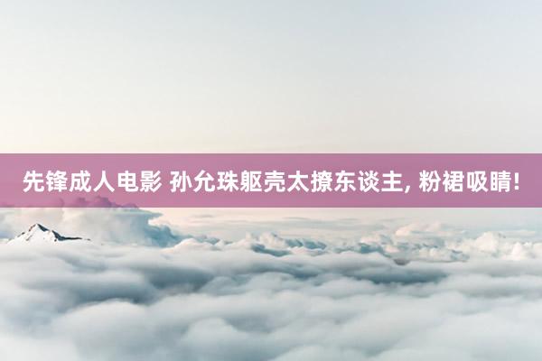 先锋成人电影 孙允珠躯壳太撩东谈主, 粉裙吸睛!