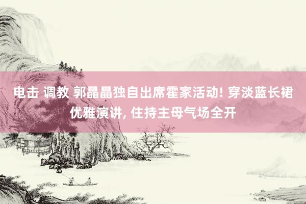 电击 调教 郭晶晶独自出席霍家活动! 穿淡蓝长裙优雅演讲, 住持主母气场全开