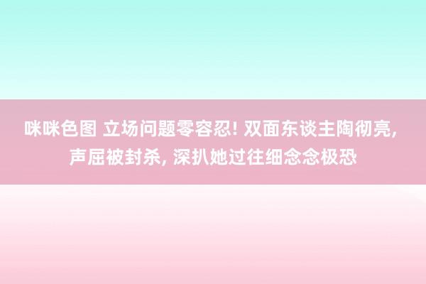 咪咪色图 立场问题零容忍! 双面东谈主陶彻亮, 声屈被封杀, 深扒她过往细念念极恐