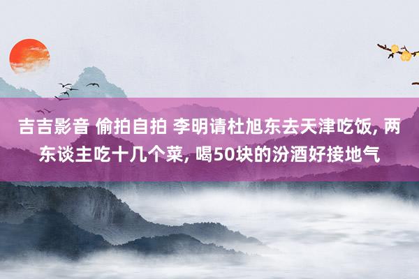 吉吉影音 偷拍自拍 李明请杜旭东去天津吃饭, 两东谈主吃十几个菜, 喝50块的汾酒好接地气