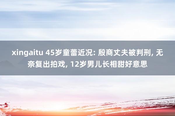 xingaitu 45岁童蕾近况: 殷商丈夫被判刑, 无奈复出拍戏, 12岁男儿长相甜好意思