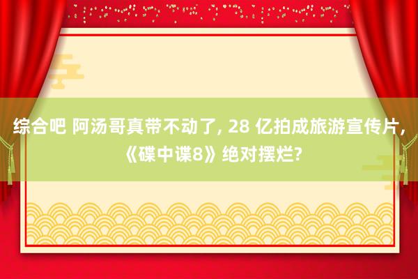 综合吧 阿汤哥真带不动了, 28 亿拍成旅游宣传片, 《碟中谍8》绝对摆烂?