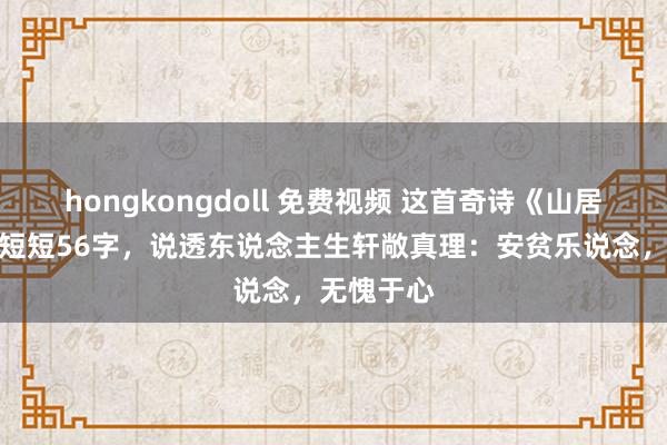 hongkongdoll 免费视频 这首奇诗《山居杂咏》，短短56字，说透东说念主生轩敞真理：安贫乐说念，无愧于心