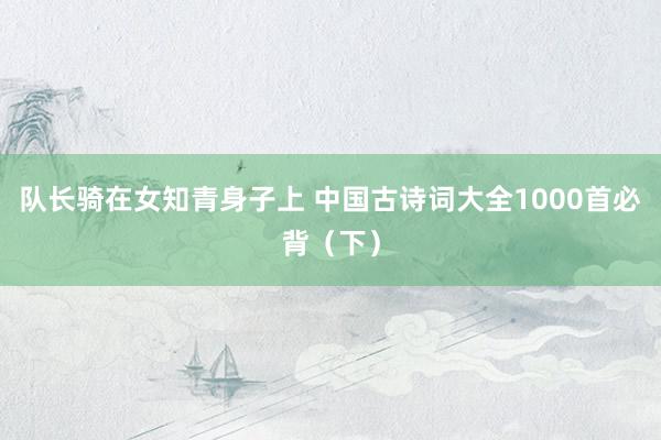队长骑在女知青身子上 中国古诗词大全1000首必背（下）