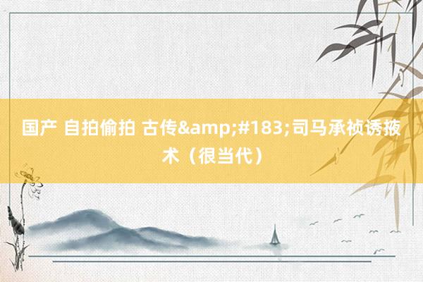 国产 自拍偷拍 古传&#183;司马承祯诱掖术（很当代）