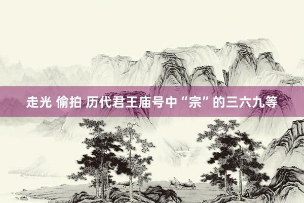 走光 偷拍 历代君王庙号中“宗”的三六九等