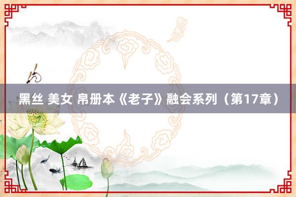 黑丝 美女 帛册本《老子》融会系列（第17章）