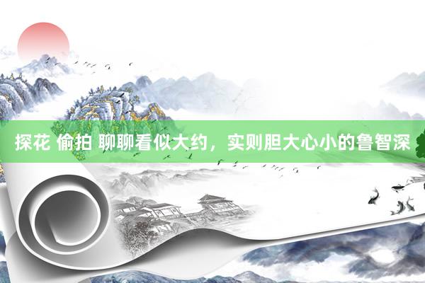 探花 偷拍 聊聊看似大约，实则胆大心小的鲁智深